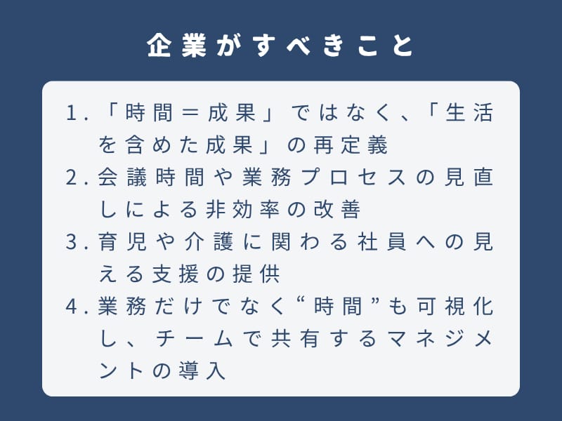 企業がすべきこと：1.「時間＝成果」ではなく、「生活を含めた成果」の再定義 2.会議時間や業務プロセスの見直しによる非効率の改善 3.育児や介護に関わる社員への見える支援の提供 4.業務だけでなく“時間”も可視化し、チームで共有するマネジメントの導入