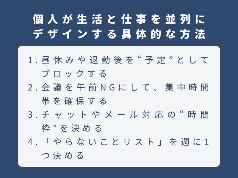 個人が生活と仕事を並列にデザインする具体的な方法：1.昼休みや退勤後を“予定”としてブロックする 2.会議を午前NGにして、集中時間帯を確保する 3.チャットやメール対応の“時間枠”を決める 4.「やらないことリスト」を週に1つ決める